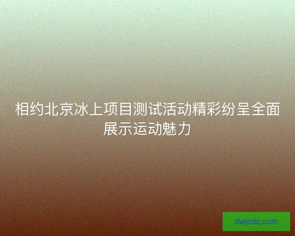 相约北京冰上项目测试活动精彩纷呈全面展示运动魅力