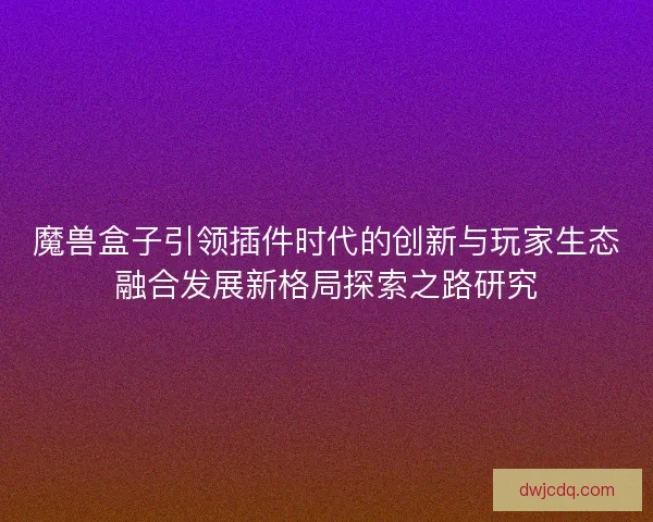 魔兽盒子引领插件时代的创新与玩家生态融合发展新格局探索之路研究