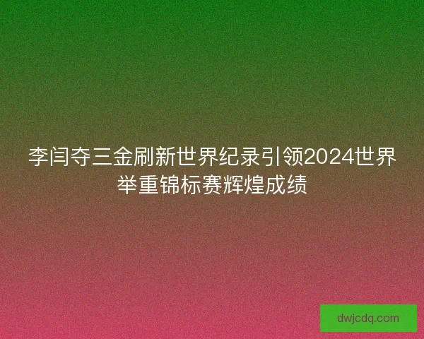 李闫夺三金刷新世界纪录引领2024世界举重锦标赛辉煌成绩